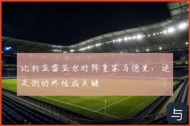 比利亚雷亚尔对阵皇家马德里，逆足侧的终结成关键