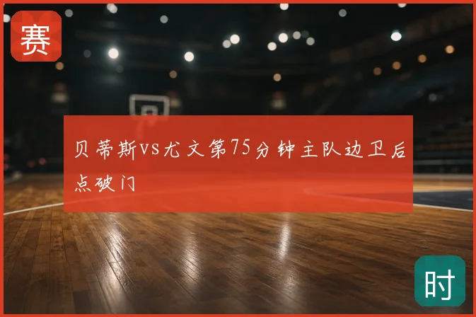 贝蒂斯vs尤文第75分钟主队边卫后点破门